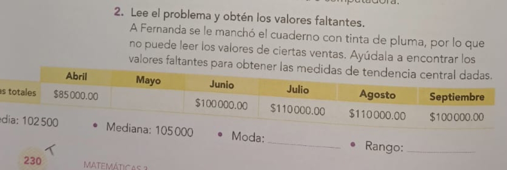 Lee el problema y obtén los valores faltantes. 
A Fernanda se le manchó el cuaderno con tinta de pluma, por lo que 
no puede leer los valores de ciertas ventas. Ayúdala a encontrar los 
valores faltantes para obt 
s 
_ 
d Moda: 
Rango:_ 
230 MATEMÁTICAs 3