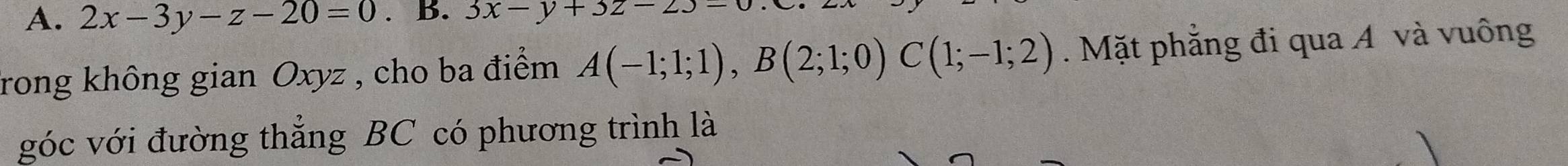 2x-3y-z-20=0. B. 3x-y+3z-23=
frong không gian Oxyz , cho ba điểm A(-1;1;1), B(2;1;0)C(1;-1;2). Mặt phẳng đi qua A và vuông
góc với đường thẳng BC có phương trình là