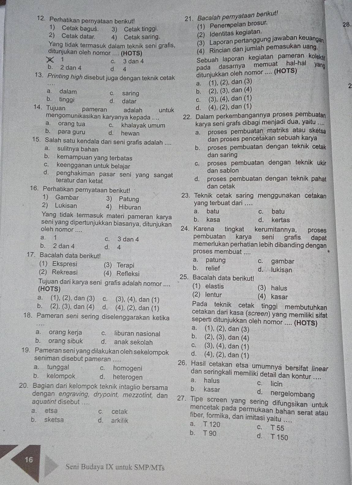 Perhatikan pernyataan berikut!
21. Bacalah pernyataan berikut!
1) Cetak baguš. 3) Cetak tinggi.
(1) Penempelan brosur.
28.
2) Cetak datar. 4) Cetak saring.
(2) Identitas kegiatan.
Yang tidak termasuk dalam teknik seni grafis, (3) Laporan pertanggung jawaban keuangan
ditunjukan oleh nomor .... (HOTS)
(4) Rincian dan jumlah pemasukan uang.
X 1 c. 3 dan 4 Sebuah laporan kegiatan pameran kolektif
b. 2 dan 4 d. 4
pada dasarnya memuat hal-hal yang
13. Printing high disebut juga dengan teknik cetak ditunjukkan oleh nomor .... (HOTS)
a. (1), (2), dan (3)
2
a dalam c. saring
b. (2), (3), dan (4)
b. tinggi d. datar c. (3), (4), dan (1)
14. Tujuan pameran adalah untuk d. (4), (2), dan (1)
mengomunikasikan karyanya kepada .... 22. Dalam perkembangannya proses pembuatan
a orang tua c. khalayak umum karya seni grafs dibagi menjadi dua, yaitu ....
b. para guru d. hewan a. proses pembuatan matriks atau sketsa
15. Salah satu kendala dari seni grafis adalah .... dan proses pencetakan sebuah karya
a. sulitnya bahan b. proses pembuatan dengan teknik cetak
b. kemampuan yang terbatas
dan saring
c. keengganan untuk belajar c. proses pembuatan dengan teknik ukir
dan sablon
d. penghakiman pasar seni yang sangat d. proses pembuatan dengan teknik pahat
teratur dan ketat
dan cetak
16. Perhatikan pernyataan berikut!
1) Gambar 3) Patung
23. Teknik cetak saring menggunakan cetakan
2) Lukisan 4) Hiburan yang terbuat dari .
a. batu c. batu
Yang tidak termasuk materi pameran karya b. kasa d. kertas
seni yang dipertunjukkan biasanya, ditunjukan
oleh nomor .... 24. Karena tingkat kerumitannya, proses
a 1 c. 3 dan 4 pembuatan karya seni grafis dapat
b. 2 dan 4 d. 4
memerlukan perhatian lebih dibanding dengan
proses membuat ....
17. Bacalah data berikut! a. patung c. gambar
(1) Ekspresi (3) Terapi b. relief d. lukisan
(2) Rekreasi (4) Refleksi 25. Bacalah data berikut!
Tujuan dari karya seni grafis adalah nomor .... (1) elastis (3) halus
(HOTS) (2) lentur (4) kasar
a. (1), (2), dan (3) C. (3), (4), dan (1) Pada teknik cetak tinggi membutuhkan
b. (2), (3), dan (4) d. (4), (2), dan (1) cetakan dari kasa (screen) yang memiliki sifat
18. Pameran seni sering diselenggarakan ketika seperti ditunjukkan oleh nomor .... (HOTS)
a. (1), (2), dan (3)
a. orang kerja c. liburan nasional b. (2), (3), dan (4)
b. orang sibuk d. anak sekolah c. (3), (4), dan (1)
19. Pameran seni yang dilakukan oleh sekelompok d. (4), (2), dan (1)
seniman disebut pameran .... 26. Hasil cetakan etsa umumnya bersifat linear
a. tunggal c. homogeni dan seringkali memiliki detail dan kontur ....
b. kelompok d. heterogen a. halus c. licin
20. Bagian dari kelompok teknik intaglio bersama b kasar
d. nergelombang
dengan engraving, drypoint, mezzotint, dan 27. Tipe screen yang sering difungsikan untuk
aquatint disebut ... mencetak pada permukaan bahan serat atau
a. etsa c. cetak
fiber, formika, dan imitasi yaitu ....
b. sketsa d. arkilik a. T 120 c. T 55
b. T 90 d. T 150
16
Seni Budaya IX untuk SMP/MTs