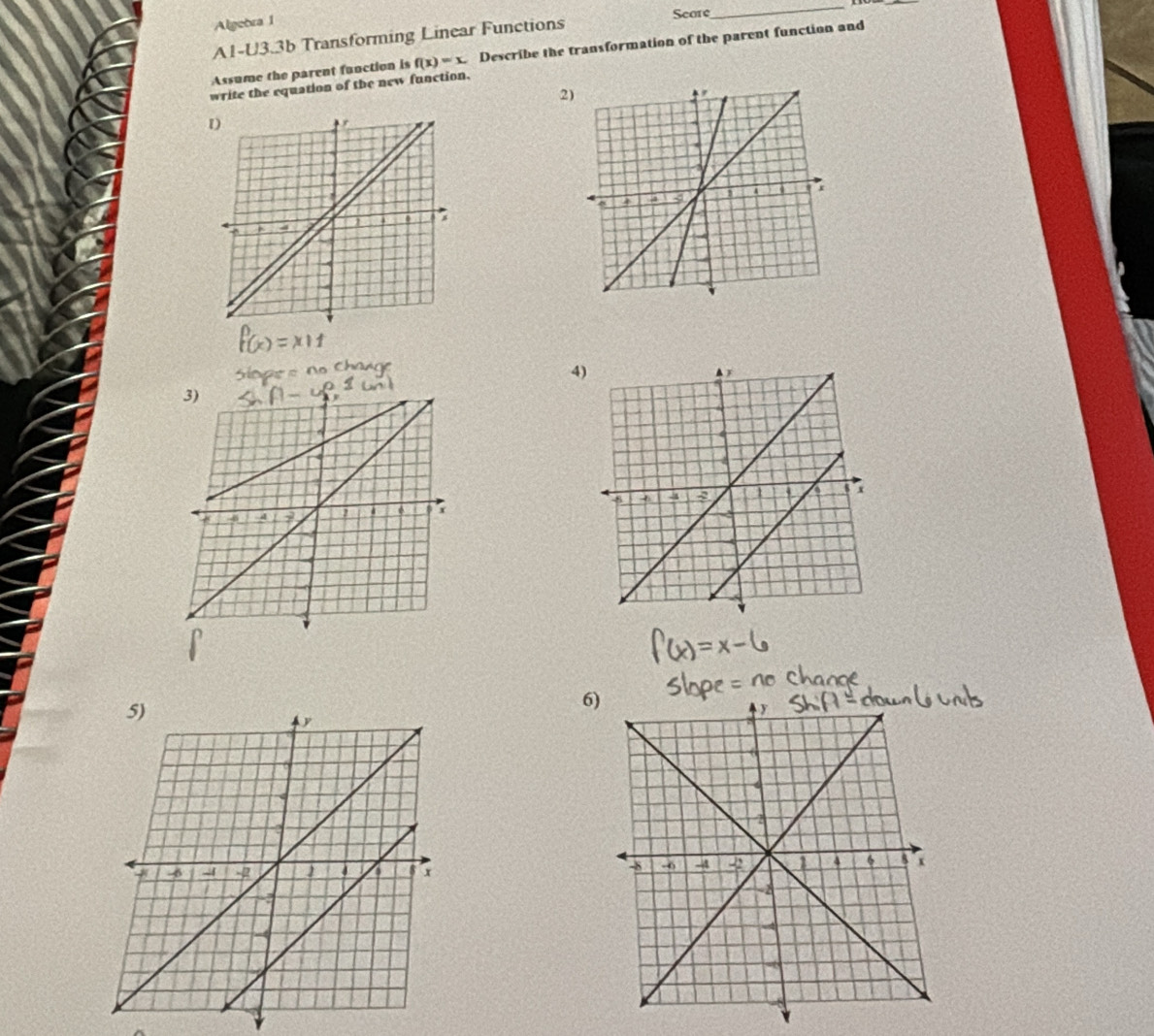 Algebra 1 
Score 
_ 
A1-U3.3b Transforming Linear Functions 
Assume the parent function is f(x)=x. Describe the transformation of the parent function and 
write the equation of the new function. 
2) 
4) 
6)