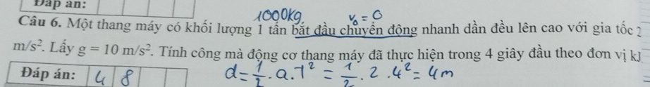 Dap an: 
Câu 6. Một thang máy có khối lượng 1 tân bắt đầu chuyển động nhanh dần đều lên cao với gia tốc 2
m/s^2. Lấy g=10m/s^2 T. Tính công mà động cơ thang máy đã thực hiện trong 4 giây đầu theo đơn vị kJ
Đáp án: