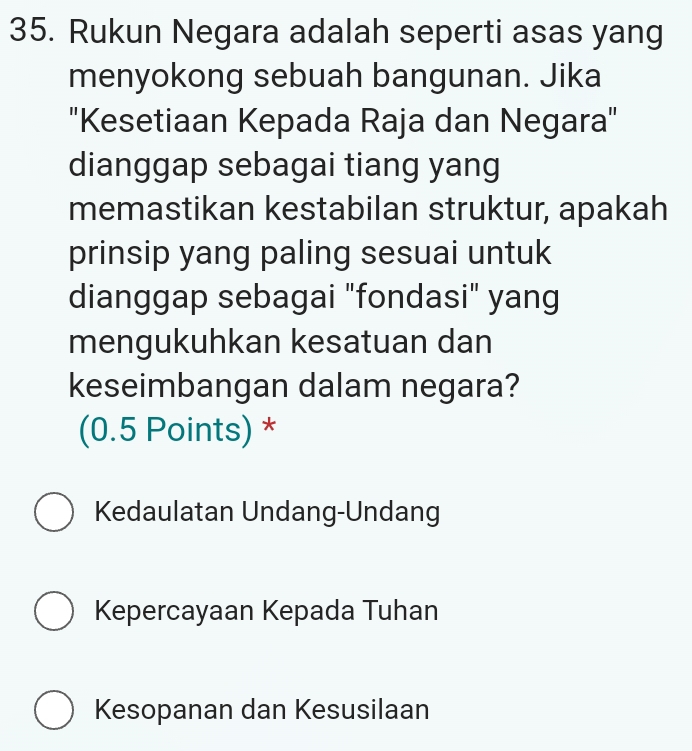 Rukun Negara adalah seperti asas yang
menyokong sebuah bangunan. Jika
'Kesetiaan Kepada Raja dan Negara"
dianggap sebagai tiang yang
memastikan kestabilan struktur, apakah
prinsip yang paling sesuai untuk
dianggap sebagai "fondasi" yang
mengukuhkan kesatuan dan
keseimbangan dalam negara?
(0.5 Points) *
Kedaulatan Undang-Undang
Kepercayaan Kepada Tuhan
Kesopanan dan Kesusilaan