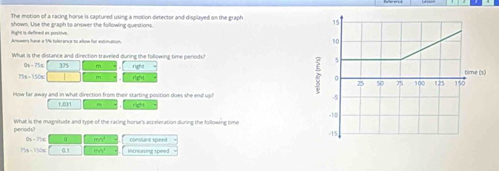 The motion of a racing horse is captured using a motion detector and displayed on the graph
shown. Use the graph to answer the following questions.
Right is defined as positive.
Answers have a 5% tolerance to allow for estimation.
What is the distance and direction traveled during the following time periods?
0s - 75s : 375 m right
75s - 150s : m right 
How far away and in what direction from their starting position does she end up?
1.031 m right
What is the magnitude and type of the racing horse's acceleration during the following time
periods?
0≤ -75≤ 0 m/s^2 constant speed
75s-150s; 0.1 m/s^2 increasing speed