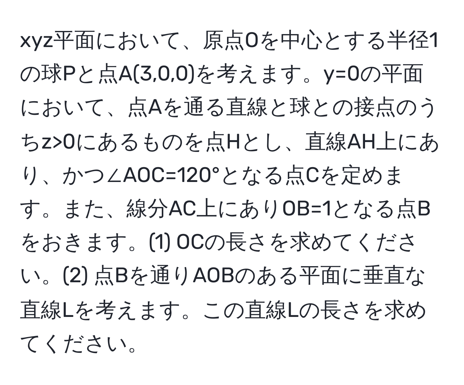 xyz平面において、原点Oを中心とする半径1の球Pと点A(3,0,0)を考えます。y=0の平面において、点Aを通る直線と球との接点のうちz>0にあるものを点Hとし、直線AH上にあり、かつ∠AOC=120°となる点Cを定めます。また、線分AC上にありOB=1となる点Bをおきます。(1) OCの長さを求めてください。(2) 点Bを通りAOBのある平面に垂直な直線Lを考えます。この直線Lの長さを求めてください。