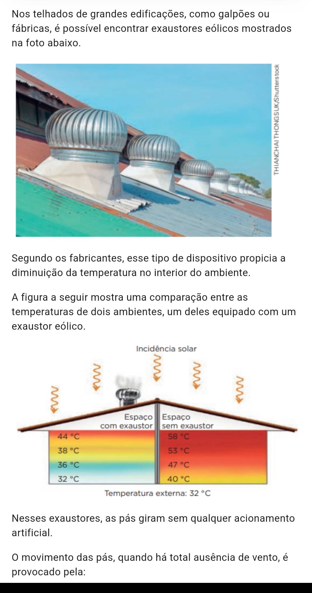 Nos telhados de grandes edificações, como galpões ou
fábricas, é possível encontrar exaustores eólicos mostrados
na foto abaixo.
Segundo os fabricantes, esse tipo de dispositivo propicia a
diminuição da temperatura no interior do ambiente.
A figura a seguir mostra uma comparação entre as
temperaturas de dois ambientes, um deles equipado com um
exaustor eólico.
Nesses exaustores, as pás giram sem qualquer acionamento
artificial.
O movimento das pás, quando há total ausência de vento, é
provocado pela: