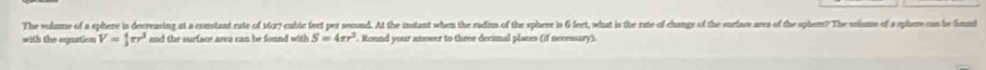 The volume of a ephere is decreasing at a constant rate of 16077 cubic feet per secound. At the instant when the radin of the sphere is 6 feet, what is the rate of change of the surface ares of the sphene? The sohme of a sphaer can be found 
with the equation V= 4/3 π r^3 and the surface area can he found with S=4π r^2. Round your answer to three decimal places (if necessary).