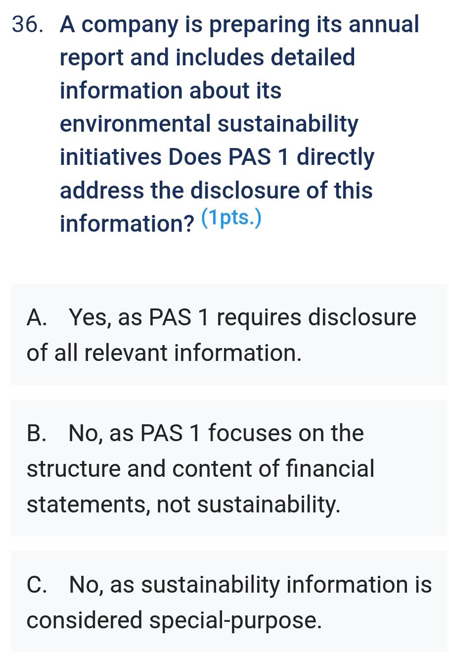 A company is preparing its annual
report and includes detailed
information about its
environmental sustainability
initiatives Does PAS 1 directly
address the disclosure of this
information? (1pts.)
A. Yes, as PAS 1 requires disclosure
of all relevant information.
B. No, as PAS 1 focuses on the
structure and content of financial
statements, not sustainability.
C. No, as sustainability information is
considered special-purpose.