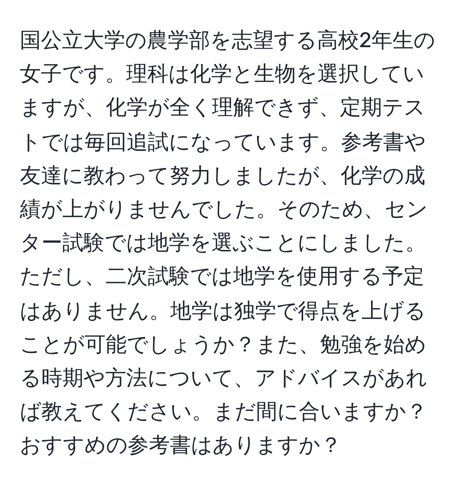 国公立大学の農学部を志望する高校2年生の女子です。理科は化学と生物を選択していますが、化学が全く理解できず、定期テストでは毎回追試になっています。参考書や友達に教わって努力しましたが、化学の成績が上がりませんでした。そのため、センター試験では地学を選ぶことにしました。ただし、二次試験では地学を使用する予定はありません。地学は独学で得点を上げることが可能でしょうか？また、勉強を始める時期や方法について、アドバイスがあれば教えてください。まだ間に合いますか？おすすめの参考書はありますか？