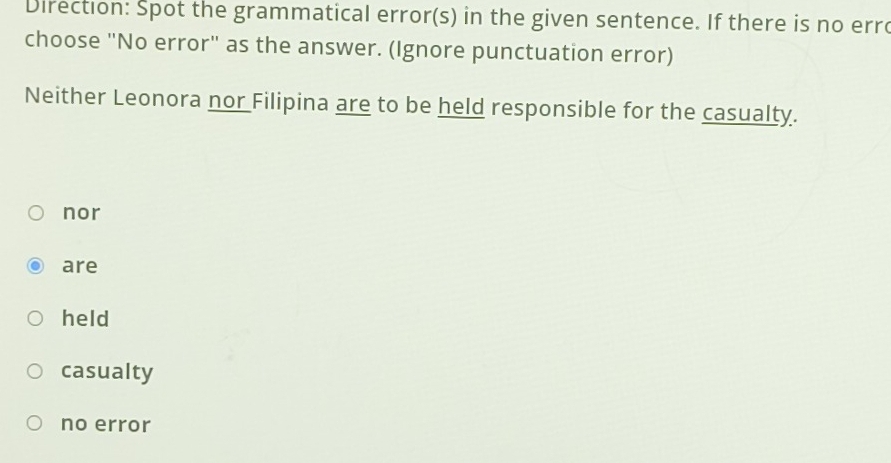 Direction: Spot the grammatical error(s) in the given sentence. If there is no err
choose "No error" as the answer. (Ignore punctuation error)
Neither Leonora nor Filipina are to be held responsible for the casualty.
nor
are
held
casualty
no error