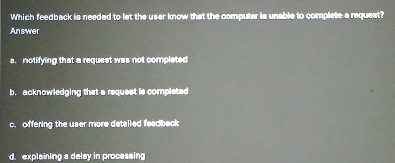 Which feedback is needed to let the user know that the computer is unable to complete a request?
Answer
a. notifying that a request was not completed
b. acknowledging that a request is completed
c. offering the user more detalled feedback
d. explaining a delay in processing