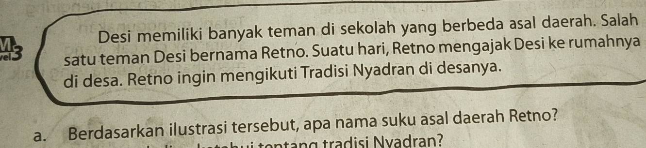 Desi memiliki banyak teman di sekolah yang berbeda asal daerah. Salah 
43 
satu teman Desi bernama Retno. Suatu hari, Retno mengajak Desi ke rumahnya 
di desa. Retno ingin mengikuti Tradisi Nyadran di desanya. 
a. Berdasarkan ilustrasi tersebut, apa nama suku asal daerah Retno? 
an tang tradisi Nvadran?