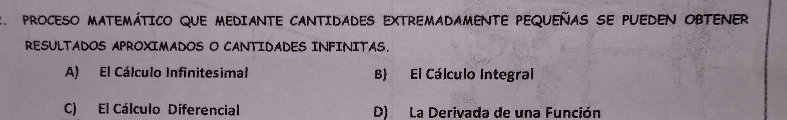 PROCESO MATEMÁTICO QUE MEDIANTE CANTIDADES EXTREMADAMENTE PEQUEÑAS SE PUEDEN OBTENER
RESULTADOS APROXIMADOS O CANTIDADES INFINITAS.
A) El Cálculo Infinitesimal B) El Cálculo Integral
C) El Cálculo Diferencial D) La Derivada de una Función