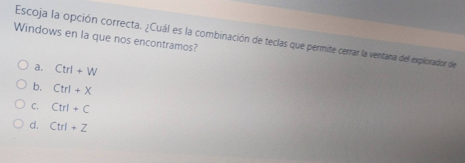 Windows en la que nos encontramos?
Escoja la opción correcta. ¿Cuál es la combinación de teclas que permite cerrar la ventana del explorador de
a. Ctrl+W
b. Ctrl+X
C. Ctrl+C
d. Ctrl+Z