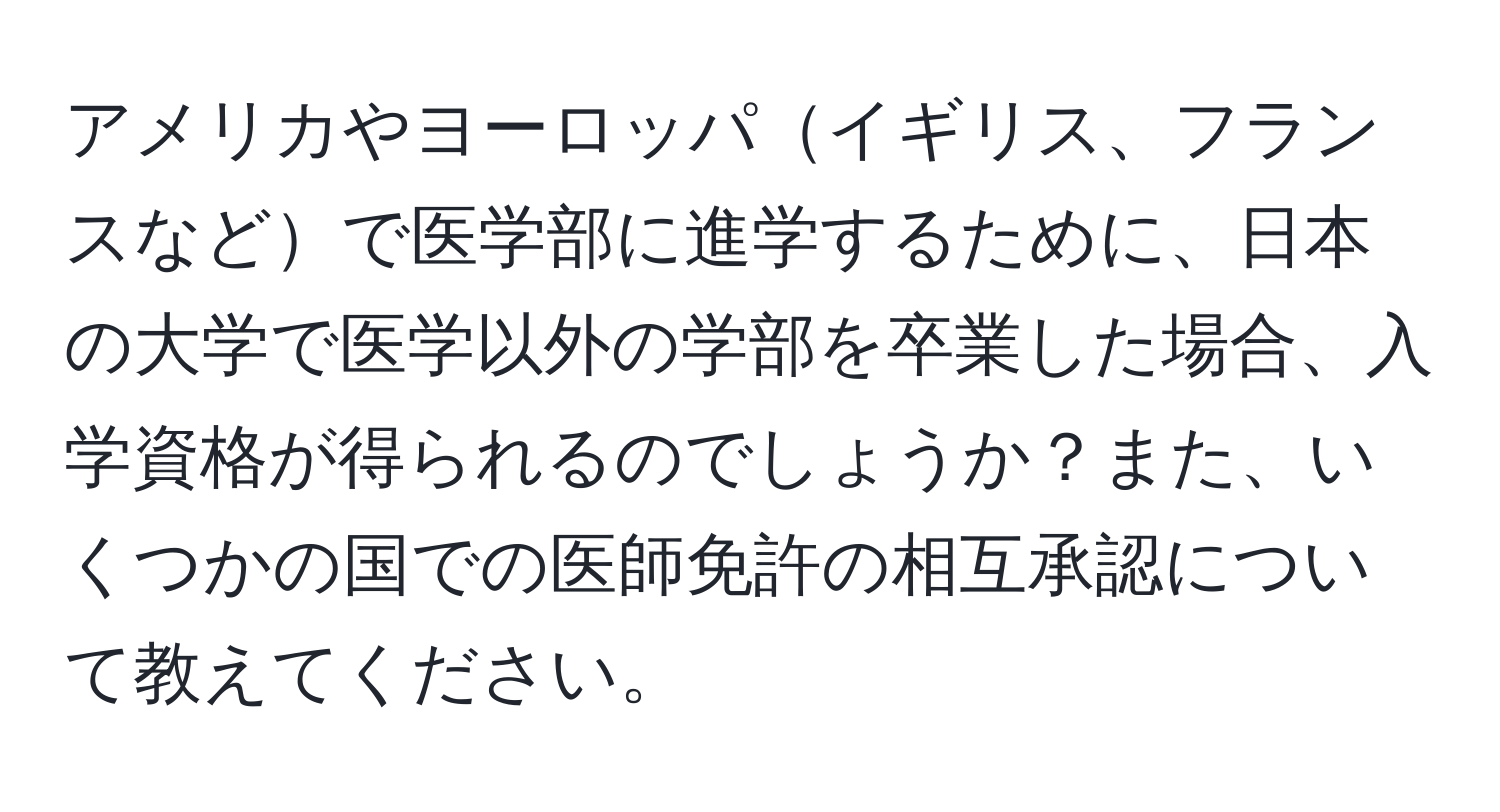アメリカやヨーロッパイギリス、フランスなどで医学部に進学するために、日本の大学で医学以外の学部を卒業した場合、入学資格が得られるのでしょうか？また、いくつかの国での医師免許の相互承認について教えてください。