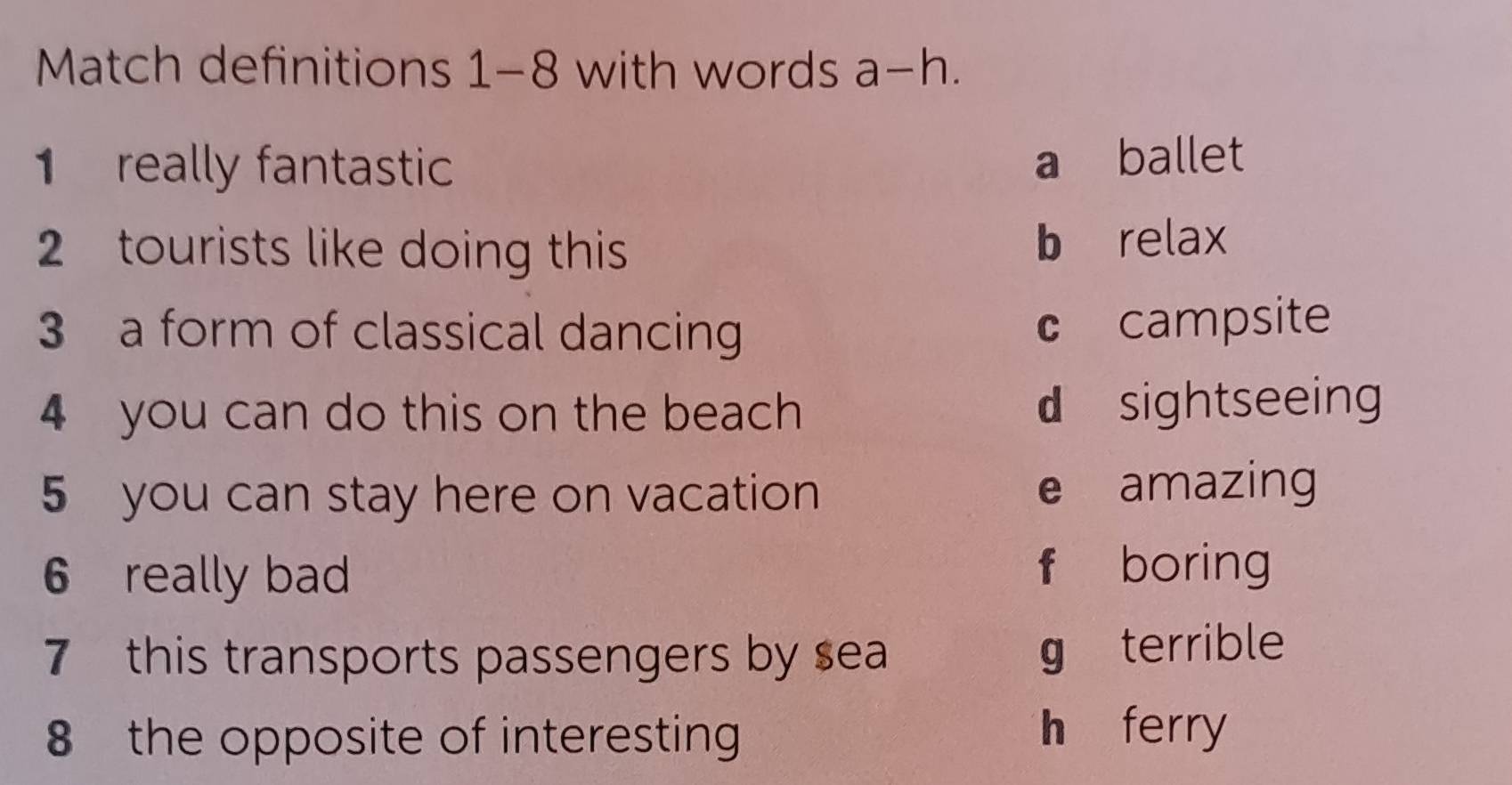 Match definitions 1-8 with words a-h. 
1 really fantastic
a ballet
2 tourists like doing this
b relax
3 a form of classical dancing
c campsite
4 you can do this on the beach d sightseeing
5 you can stay here on vacation e amazing
6 really bad f boring
7 this transports passengers by sea g terrible
8 the opposite of interesting
h ferry