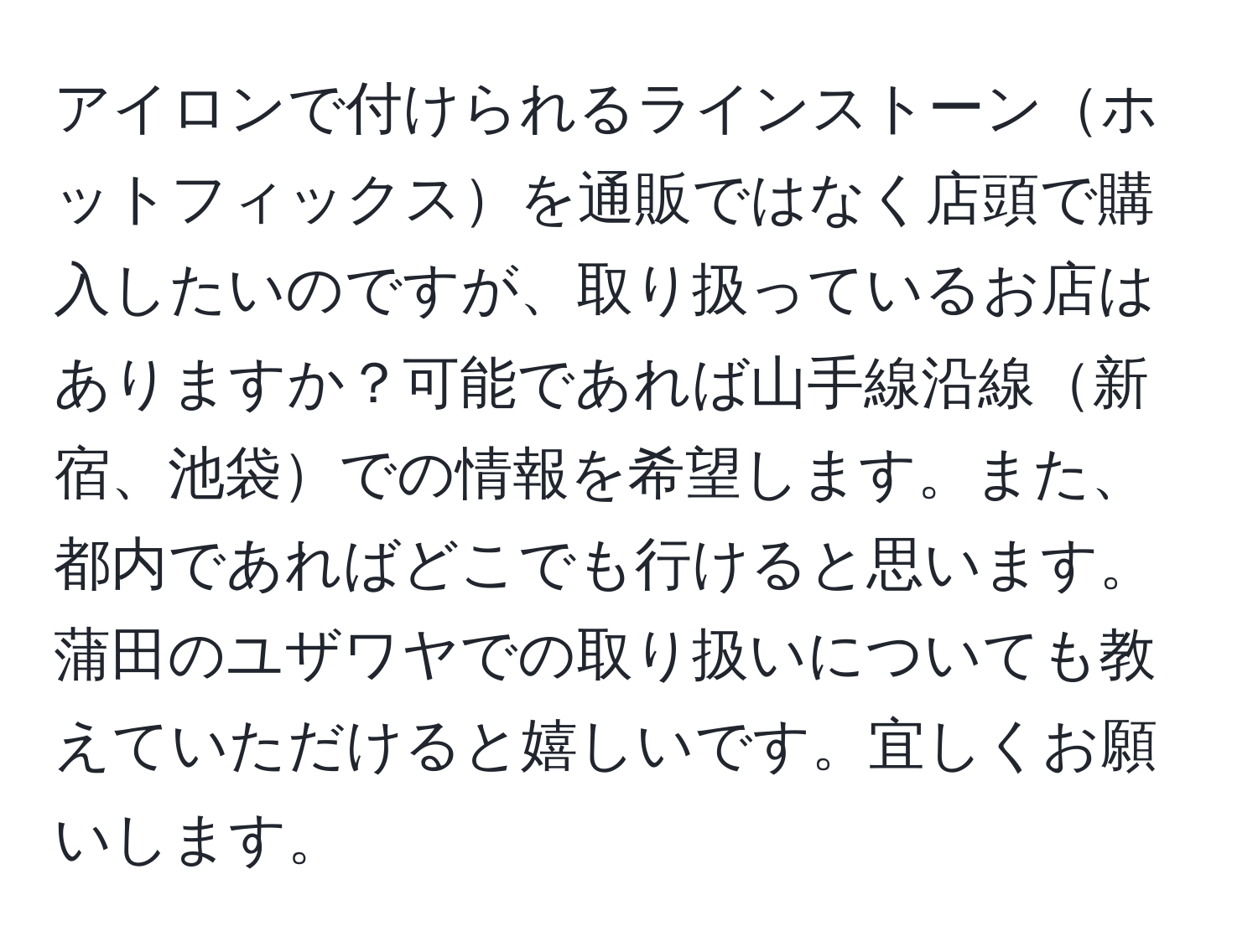 アイロンで付けられるラインストーンホットフィックスを通販ではなく店頭で購入したいのですが、取り扱っているお店はありますか？可能であれば山手線沿線新宿、池袋での情報を希望します。また、都内であればどこでも行けると思います。蒲田のユザワヤでの取り扱いについても教えていただけると嬉しいです。宜しくお願いします。