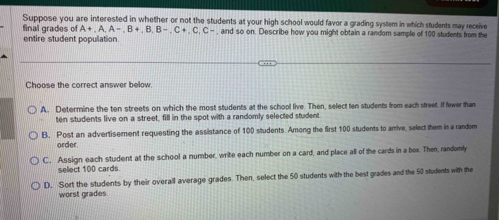 Suppose you are interested in whether or not the students at your high school would favor a grading system in which students may receive
final grades of A+, A, A-, B+, B, B-, C+, C, C- , and so on. Describe how you might obtain a random sample of 100 students from the
entire student population.
Choose the correct answer below.
A. Determine the ten streets on which the most students at the school live. Then, select ten students from each street. If fewer than
ten students live on a street, fill in the spot with a randomly selected student.
B. Post an advertisement requesting the assistance of 100 students. Among the first 100 students to arrive, select them in a random
order.
C. Assign each student at the school a number, write each number on a card, and place all of the cards in a box. Then, randomly
select 100 cards.
D. Sort the students by their overall average grades. Then, select the 50 students with the best grades and the 50 students with the
worst grades