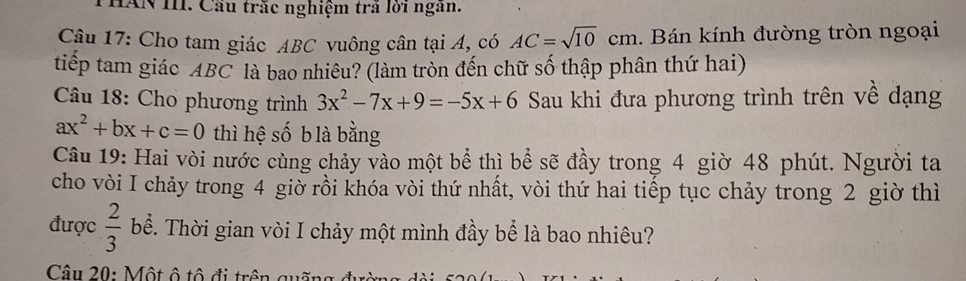 HAN III. Cầu trăc nghiệm trã lời ngan. 
Câu 17: Cho tam giác ABC vuông cân tại A, có AC=sqrt(10)cm. Bán kính đường tròn ngoại 
tiếp tam giác ABC là bao nhiêu? (làm tròn đến chữ số thập phân thứ hai) 
Câu 18: Cho phương trình 3x^2-7x+9=-5x+6 Sau khi đưa phương trình trên về dạng
ax^2+bx+c=0 thì hệ số b là bằng 
Câu 19: Hai vòi nước cùng chảy vào một bể thì bể sẽ đầy trong 4 giờ 48 phút. Người ta 
cho vòi I chảy trong 4 giờ rồi khóa vòi thứ nhất, vòi thứ hai tiếp tục chảy trong 2 giờ thì 
được  2/3  bể. Thời gian vòi I chảy một mình đầy bể là bao nhiêu? 
Câu 20: Một ô tô đi trên quấn