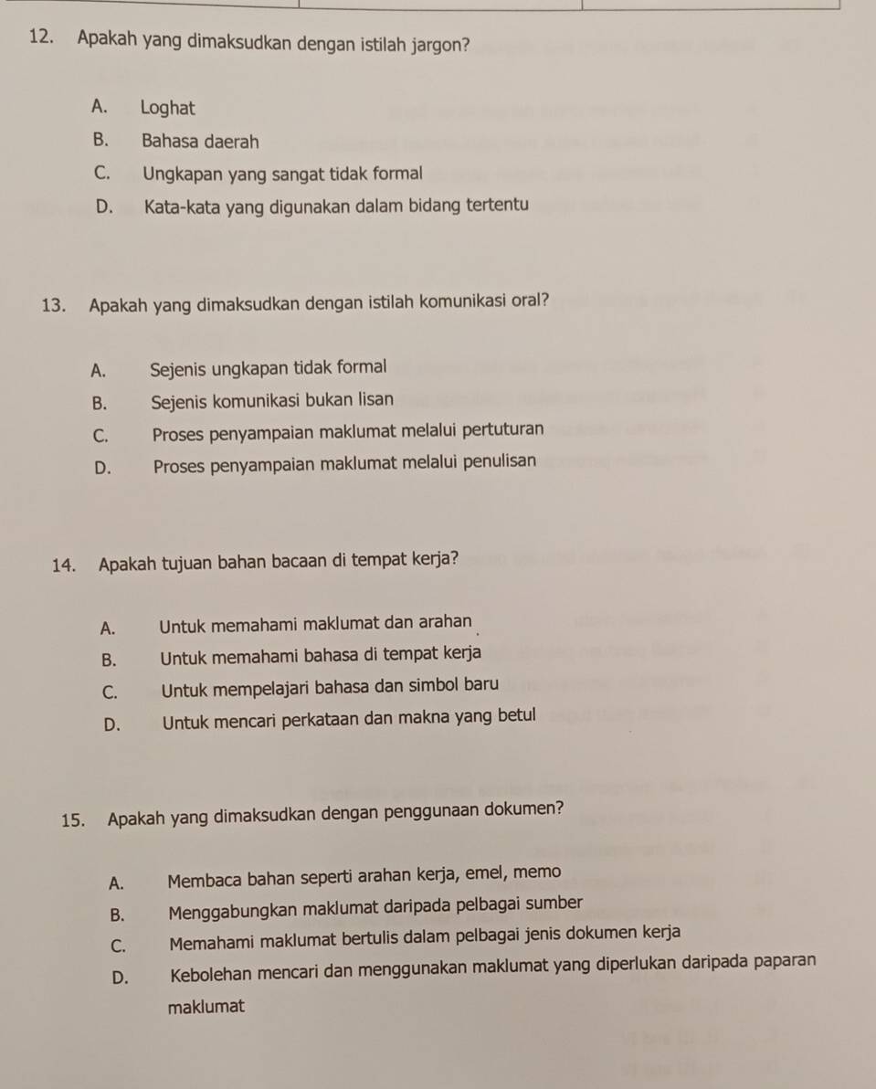 Apakah yang dimaksudkan dengan istilah jargon?
A. Loghat
B. Bahasa daerah
C. Ungkapan yang sangat tidak formal
D. Kata-kata yang digunakan dalam bidang tertentu
13. Apakah yang dimaksudkan dengan istilah komunikasi oral?
A. Sejenis ungkapan tidak formal
B. Sejenis komunikasi bukan lisan
C. Proses penyampaian maklumat melalui pertuturan
D. Proses penyampaian maklumat melalui penulisan
14. Apakah tujuan bahan bacaan di tempat kerja?
A. Untuk memahami maklumat dan arahan
B. Untuk memahami bahasa di tempat kerja
C. Untuk mempelajari bahasa dan simbol baru
D. Untuk mencari perkataan dan makna yang betul
15. Apakah yang dimaksudkan dengan penggunaan dokumen?
A. Membaca bahan seperti arahan kerja, emel, memo
B. Menggabungkan maklumat daripada pelbagai sumber
C. Memahami maklumat bertulis dalam pelbagai jenis dokumen kerja
D. Kebolehan mencari dan menggunakan maklumat yang diperlukan daripada paparan
maklumat