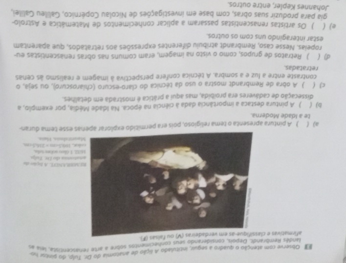 ' Observe com atenção o quadro a seguir, intitulado A lição de anatomia do Dr. Tulp, do pintor no
landés Rembrandt. Depois, considerando seus conhecimentos sobre a arte renascentista, leia e
afirmativas e cfalsas (F).
MBRANDT. A fição de
atomis do Dr. Tolp
2, 3 Gleu sckr telu.
colar . 160.5cm=236.5cm
oritidmis, Haïs.
a) ( ) A pintura apresenta o tema religioso, pois era permitido explorar apenas esse tema duran-
te a Idade Moderna.
b) ( ) A pintura destaca a importância dada à ciência na época. Na Idade Média, por exemplo, a
dissecação de cadáveres era proibida, mas aqui a prática é mostrada em detalhes.
c) ( ) A obra de Rembrandt mostra o uso da técnica do claro-escuro (chiaroscuro), ou seja, o
contraste entre a luz e a sombra. A técnica confere perspectiva à imagem e realismo às cenas
retratadas.
d) ( ) Retratos de grupos, como o visto na imagem, eram comuns nas obras renascentistas eu-
ropeias. Nesse caso, Rembrandt atribuiu diferentes expressões aos retratados, que aparentam
estar interagindo uns com os outros.
e) ( ) Os artistas renascentistas passaram a aplicar conhecimentos de Matemática e Astrolo-
gia para produzir suas obras, com base em investigações de Nicolau Copérnico, Galileu Galilei,
Johannes Kepler, entre outros.