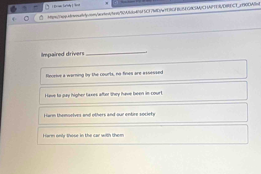 Dvive Sir'ely | Test
https://app.idrivesafely.com/acetest/test/92AXdo4F6F5CF7MD/wYERGFBL15EGfK5M/CHAPTER/DIRECT_z190DATnE
Impaired drivers
_.
Receive a warning by the courts, no fines are assessed
Have to pay higher taxes after they have been in court
Harm themselves and others and our entire society
Harm only those in the car with them