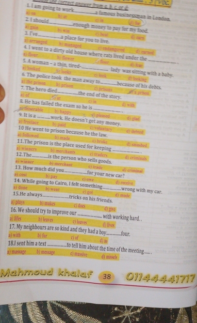 ésle cutrect ansuer from à h c or à
L. I am going to work _La famous businessman in Lonóon.
1 @
30 a
C) 
Tr
2 I should ._ Lemough money to pay for my food.
aī guān bì wán c heat ē an
3. I've ___............a place for you to live.
al arrangeó h managed c) endamgered
4. I went to a dirty old house where rats lived under the f cel
a5 fonr Tste () l 、
5. A woman - a thin, tired- lady was sitting with a baby.
2) looked 5 he ks _cì huà
6. The police took the man away to のlooking
a) the prison b) prison _because of his debts. i a prised
7. The hero died c) prisots
2) of _the end of the story.
c 
8. He has failed the exam so he is ( xa
s
afhlserable bì happa c) pleased d) glad
9. It is a_ work. He doesn't get any money.
a) freelace b) paid c) volaatory d) debred
10 He went to prison because he the law.
a) followed bì made cì broke
11.The prison is the place used for keeping d) smashed
.
a) winners b) merchants c) traders _d) criminals
12.The_ is the person who sells goods.
aj winner b) merchant c) trade d) criminal
13. How much did you_ for your new car?
a) cost b) pay c) on e d) receive
14. While going to Cairo, I felt something wrong with my car.
a) done b) Went c) got _d) made
15.He always_ tricks on his friends.
a) plays b) makes c) does d) give
16. We should try to improve our_ with working hard. .
a) lifes b) leaves c) loaves d) lives
17. My neighbours are so kind and they had a boy_ .four.
a) with b) for cj of
d) to
18.I sent him a text_ to tell him about the time of the meeting..... .
a) massage b) message c) massive d) missels
Mahmoud khalaf 38 01144441717