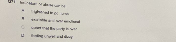 Indicators of abuse can be
A frightened to go home
B excitable and over emotional
C upset that the party is over
D feeling unwell and dizzy