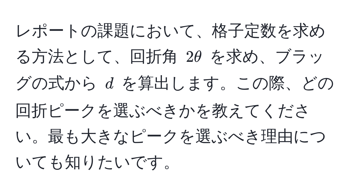 レポートの課題において、格子定数を求める方法として、回折角 $2θ$ を求め、ブラッグの式から $d$ を算出します。この際、どの回折ピークを選ぶべきかを教えてください。最も大きなピークを選ぶべき理由についても知りたいです。