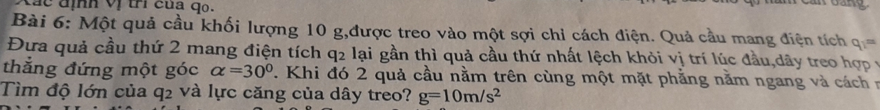 á c định vị trí của qo. 
Bài 6: Một quả cầu khối lượng 10 g,được treo vào một sợi chỉ cách điện. Quả cầu mang điện tích q_1=
Đưa quả cầu thứ 2 mang điện tích q2 lại gần thì quả cầu thứ nhất lệch khỏi vị trí lúc đầu,dây treo hợp vy 
thắng đứng một góc alpha =30° 7. Khi đó 2 quả cầu nằm trên cùng một mặt phẳng nằm ngang và cách n 
Tìm độ lớn của q2 và lực căng của dây treo? g=10m/s^2