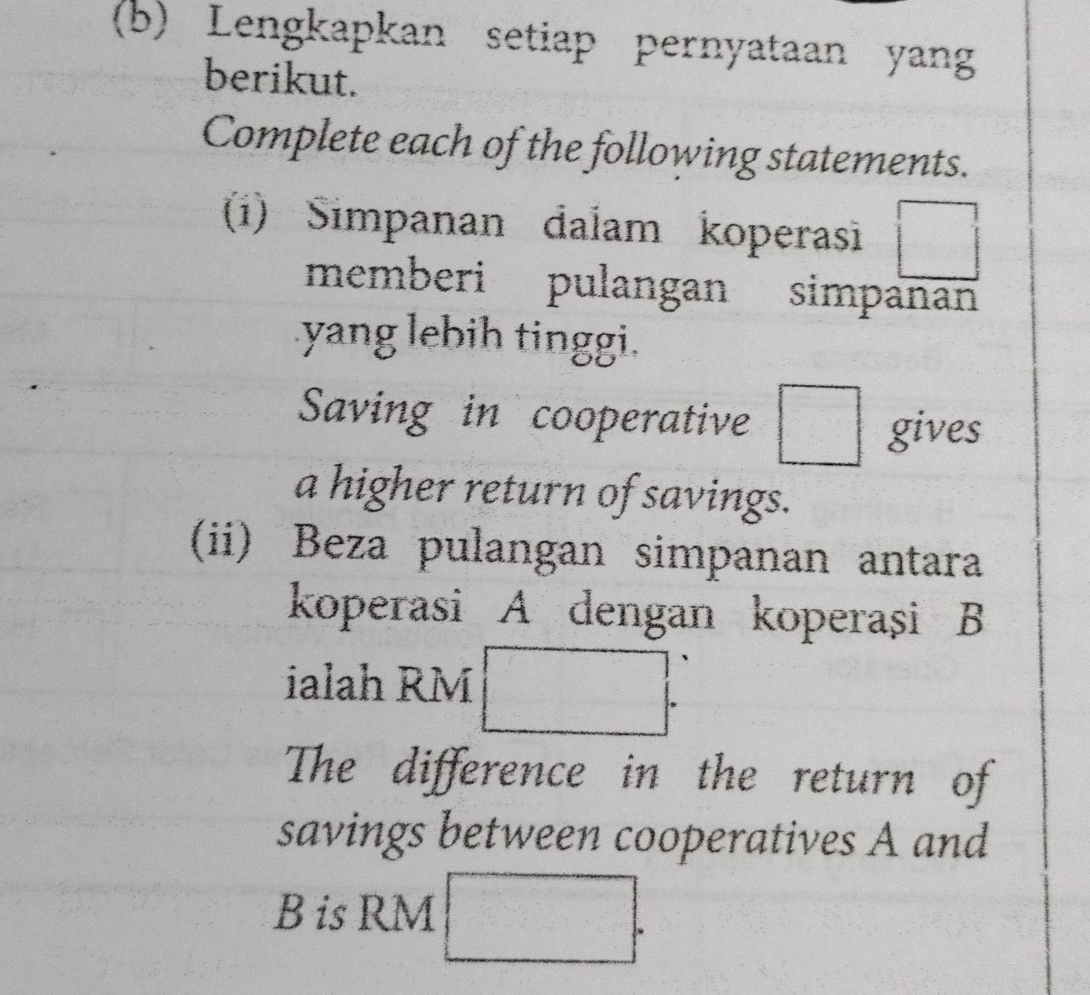 Lengkapkan setiap pernyataan yang 
berikut. 
Complete each of the following statements. 
(i) Simpanan dalam koperasi □ 
memberi pulangan simpanan 
yang lebih tinggi. 
Saving in cooperative □ gives 
a higher return of savings. 
(ii) Beza pulangan simpanan antara 
koperasi A dengan koperași B
ialah RM □. 
The difference in the return of 
savings between cooperatives A and 
B is RM □.