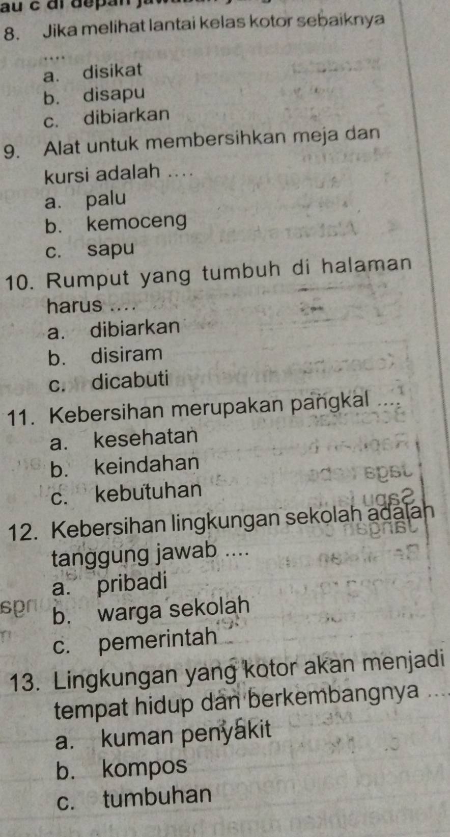 au c ar depan ju
8. Jika melihat lantai kelas kotor sebaiknya
a. disikat
b. disapu
c. dibiarkan
9. Alat untuk membersihkan meja dan
kursi adalah ....
a. palu
b. kemoceng
c. sapu
10. Rumput yang tumbuh di halaman
harus ….
a. dibiarkan
b. disiram
c. dicabuti
11. Kebersihan merupakan paṅgkal
a. kesehatan
b. keindahan
c. kebutuhan
12. Kebersihan lingkungan sekolah adalah
tanggung jawab ....
a. pribadi
sp b. warga sekolah
c. pemerintah
13. Lingkungan yang kotor akan menjadi
tempat hidup dan berkembangnya ....
a. kuman penyakit
b. kompos
c. tumbuhan