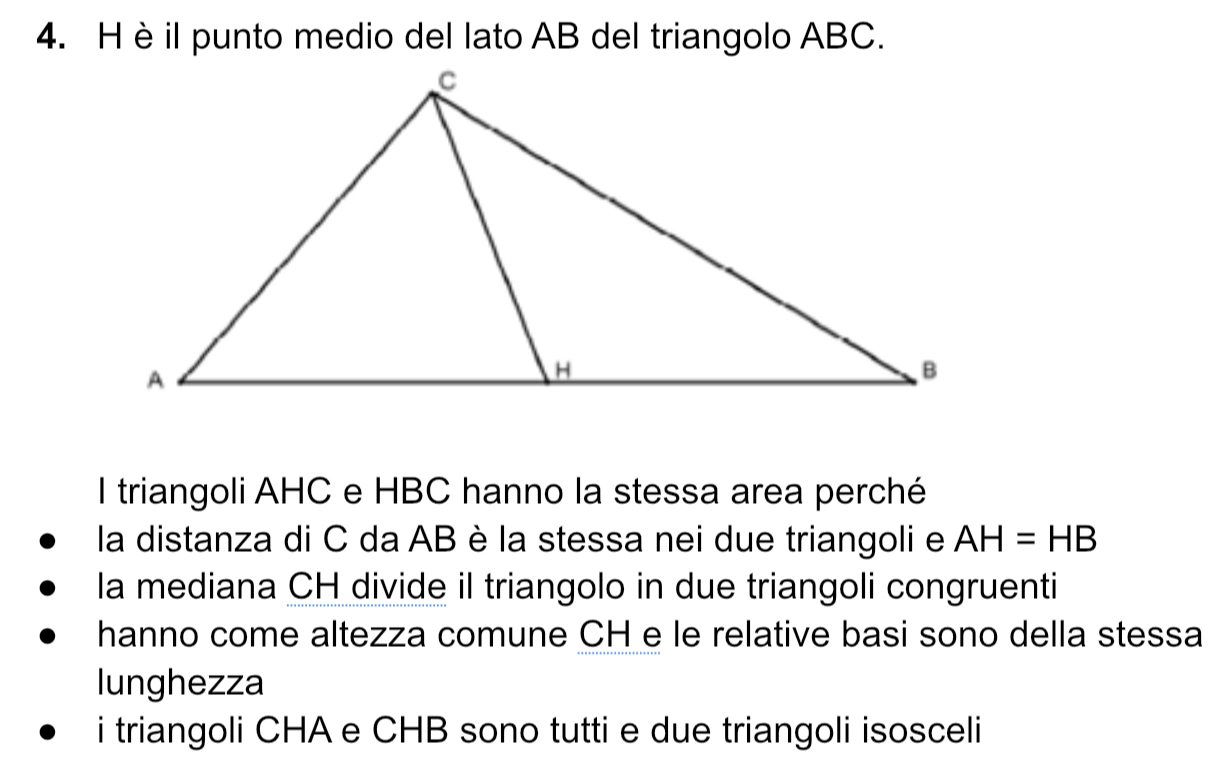 è il punto medio del lato AB del triangolo ABC.
l triangoli AHC e HBC hanno la stessa area perché
la distanza di C da AB è la stessa nei due triangoli e AH=HB
la mediana CH divide il triangolo in due triangoli congruenti
hanno come altezza comune CH e le relative basi sono della stessa
lunghezza
i triangoli CHA e CHB sono tutti e due triangoli isosceli