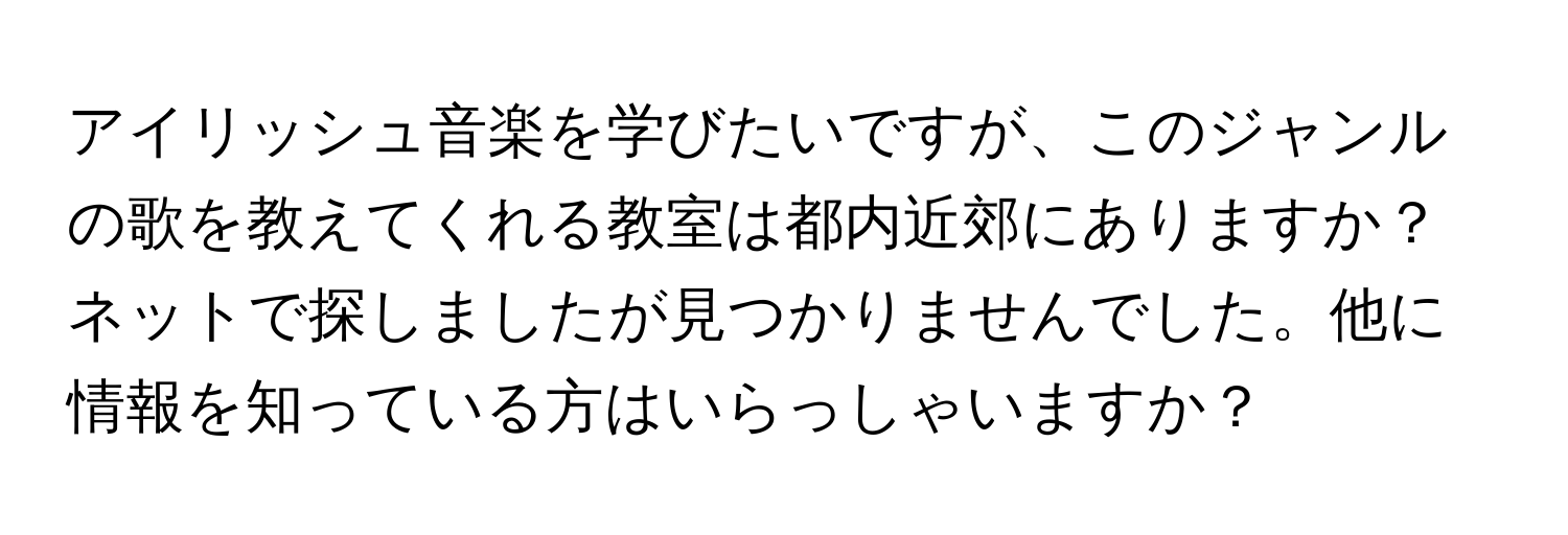 アイリッシュ音楽を学びたいですが、このジャンルの歌を教えてくれる教室は都内近郊にありますか？ネットで探しましたが見つかりませんでした。他に情報を知っている方はいらっしゃいますか？