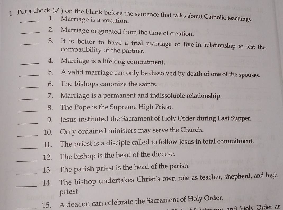 Put a check (✓ ) on the blank before the sentence that talks about Catholic teachings. 
1. Marriage is a vocation. 
_2. Marriage originated from the time of creation. 
_3. It is better to have a trial marriage or live-in relationship to test the 
compatibility of the partner. 
_4. Marriage is a lifelong commitment. 
_5. A valid marriage can only be dissolved by death of one of the spouses. 
_6. The bishops canonize the saints. 
_7. Marriage is a permanent and indissoluble relationship. 
_8. The Pope is the Supreme High Priest. 
_9. Jesus instituted the Sacrament of Holy Order during Last Supper. 
_ 
10. Only ordained ministers may serve the Church. 
_11. The priest is a disciple called to follow Jesus in total commitment. 
_ 
12. The bishop is the head of the diocese. 
13. The parish priest is the head of the parish. 
_14. The bishop undertakes Christ's own role as teacher, shepherd, and high 
priest. 
_15. A deacon can celebrate the Sacrament of Holy Order. 
n o ly Order as