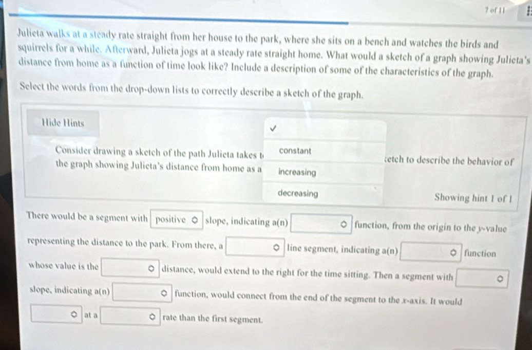 of 11 1 
Julieta walks at a steady rate straight from her house to the park, where she sits on a bench and watches the birds and 
squirrels for a while. Afterward, Julieta jogs at a steady rate straight home. What would a sketch of a graph showing Julieta's 
distance from home as a function of time look like? Include a description of some of the characteristics of the graph. 
Select the words from the drop-down lists to correctly describe a sketch of the graph. 
Hide Hints 
Consider drawing a sketch of the path Julieta takes t constant tetch to describe the behavior of 
the graph showing Julicta’s distance from home as a increasing 
decreasing Showing hint 1 of l 
There would be a segment with positive 。 slope, indicating a(n) □° function, from the origin to the y -value 
representing the distance to the park. From there, a □ 。 line segment, indicating a(n) □° function 
whose value is the □° a distance, would extend to the right for the time sitting. Then a segment with □°
slope, indicating a(n) □° function, would connect from the end of the segment to the x-axis. It would
□° at a □° rate than the first segment.