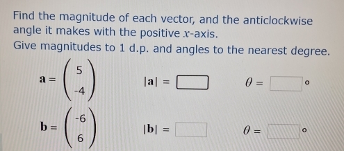 Find the magnitude of each vector, and the anticlockwise 
angle it makes with the positive x-axis. 
Give magnitudes to 1 d.p. and angles to the nearest degree.
a=beginpmatrix 5 -4endpmatrix |a|=□ θ =□°
b=beginpmatrix -6 6endpmatrix |b|=□ θ =□°