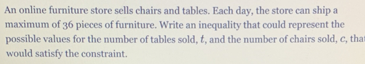 An online furniture store sells chairs and tables. Each day, the store can ship a 
maximum of 36 pieces of furniture. Write an inequality that could represent the 
possible values for the number of tables sold, t, and the number of chairs sold, c, tha 
would satisfy the constraint.