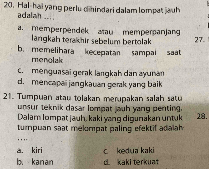 Hal-hal yang perlu dihindari dalam lompat jauh
adalah ....
a. memperpendek atau memperpanjang
langkah terakhir sebelum bertolak 27.
b. memelihara kecepatan sampai saat
menolak
c. menguasai gerak langkah dan ayunan
d. mencapai jangkauan gerak yang baik
21. Tumpuan atau tolakan merupakan salah satu
unsur teknik dasar lompat jauh yang penting.
Dalam lompat jauh, kaki yang digunakan untuk 28.
tumpuan saat melompat paling efektif adalah
…
a. kiri c. kedua kaki
b. kanan d. kaki terkuat