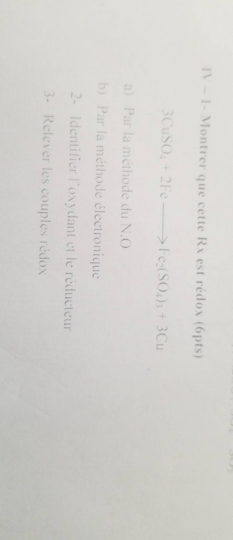 IV - 1- Montrer que cette Rx est rédox (6pts)
3CuSO_4+2Feto Fe_2(SO_4)_3+3Cu
a) Par la méthode du N. O
b) Par la méthode électronique 
2- Identifier l'oxydant et le réducteur 
3- Relever les couples rédox