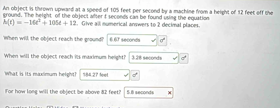 An object is thrown upward at a speed of 105 feet per second by a machine from a height of 12 feet off the
ground. The height of the object after t seconds can be found using the equation
h(t)=-16t^2+105t+12. Give all numerical answers to 2 decimal places.
When will the object reach the ground? 6.67 seconds sigma^6
When will the object reach its maximum height? 3.28 seconds sigma^6
What is its maximum height? 184.27 feet sigma^6
For how long will the object be above 82 feet? 5.8 seconds