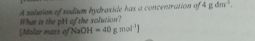 A solution of sodium hydroxide has a concentration of 4gdm^(-3). 
What is the pH of the solution? 
[Molar mass of NaOH=40 g mol^(-1)]