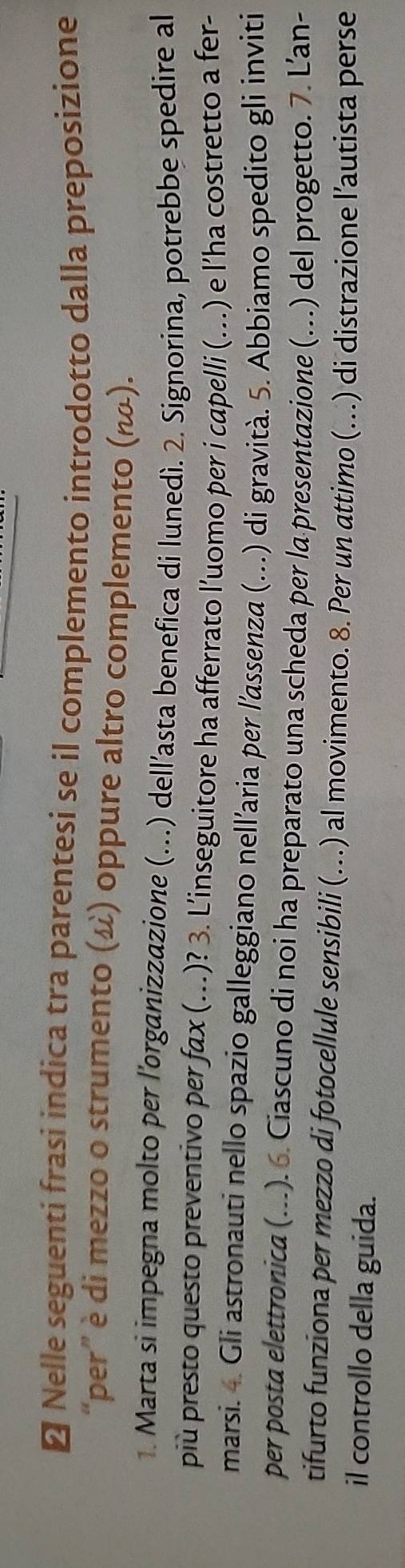 ≌ Nelle seguenti frasi indica tra parentesi se il complemento introdotto dalla preposizione 
“per” è di mezzo o strumento (ω) oppure altro complemento (ω). 
1. Marta si impegna molto per l'organizzazione (...) dell’asta benefica di lunedì. 2. Signorina, potrebbe spedire al 
più presto questo preventivo per fax (...)? 3. L’inseguitore ha afferrato l'uomo per i capelli (...) e l’ha costretto a fer- 
marsi. 4. Gli astronauti nello spazio galleggiano nell’aria per l’assenza (….) di gravità. 5. Abbiamo spedito gli inviti 
per posta elettronica (...). 6. Ciascuno di noi ha preparato una scheda per la presentazione (...) del progetto. 7. L’an- 
tifurto funziona per mezzo di fotocellule sensibili (…..) al movimento. 8. Per un attimo (...) di distrazione l’autista perse 
il controllo della guida.