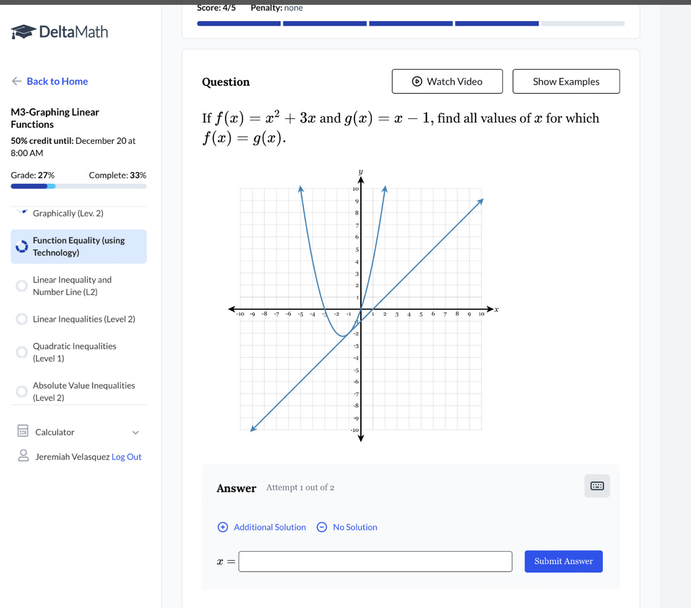 Score: 4/5 Penalty: none 
DeltaMath 
Back to Home Question Watch Video Show Examples 
M3-Graphing Linear 
If f(x)=x^2+3x and g(x)=x-1
Functions , find all values of x for which
50% credit until: December 20 at
f(x)=g(x). 
8:00 AM 
Grade: 27% Complete: 33% 
Graphically (Lev. 2) 
Function Equality (using 
Technology) 
Linear Inequality and 
Number Line (L2) 
Linear Inequalities (Level 2) 
Quadratic Inequalities 
(Level 1) 
Absolute Value Inequalities 
(Level 2) 
Calculator 
Jeremiah Velasquez Log Out 
Answer Attempt 1 out of 2 
+ Additional Solution No Solution
x=□ Submit Answer