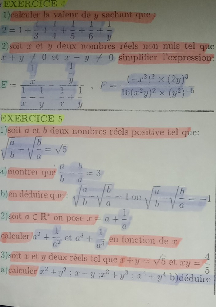 1)calculer la valeur de y sachant que
2=1+ 1/3 + 1/4 + 1/5 + 1/6 + 1/y 
2)soit x et y deux nombres réels non nuls tel que
x+y!= 0 et x-y!= 0 simplifier lexpression:
E=frac  1/x  1/x - 1/y -frac  1/y  1/x + 1/y · F=frac (-x^2)^2* (2y)^316(x^2y)^2* (y^2)^-5
EXERCICE 5 
1)soit a et b deux nombres réels positive tel que:
sqrt(frac a)b+sqrt(frac b)a=sqrt(5)
a)montrer que  a/b + b/a =3
b)en déduire que : sqrt(frac a)b-sqrt(frac b)a=1onsqrt(frac a)b-sqrt(frac b)a=-1
2)soit a∈ R^* on pose x=a+ 1/a 
calculer a^2+ 1/a^2  et a^3+ 1/a^3  en fonction de x
3)soit x et y deux réels tel que x+y=sqrt(5) et xy= 4/5 
a)calculer x^2+y^2; x-y; x^3+y^3; x^4+y^4b )déduire