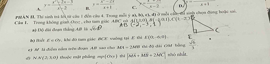 A. y= (x^2-2x-3)/x-2  y= (x^2-2x)/x+1 . C. x= (x+3x)/x-2  D. frac x+1
B.
PHÀN II. Thí sinh trả 101 từ câu 1 đến câu 4. Trong mỗi ý a), b), c), d) ở mỗi câu, thi sinh chọn đúng hoặc sai.
Câu 1. Trong không gian Oxyz , cho tam giác ABC có A(1;1;0), B(-1;0;1), C(1;-2;3
a) Độ dài đoạn thắng AB là sqrt(6)
b) Biết E∈ Oy , khi đó tam giác BCE vuông tại E thì E(0;-6;0). 
c) M là điểm nằm trên đoạn AB sao cho MA=2MB thì độ dài OM bằng  sqrt(6)/3 . 
d) NN(2;3;0) thuộc mặt phẳng mp(Oxy) thì |vector MA+vector MB+2vector MC| nhỏ nhất.