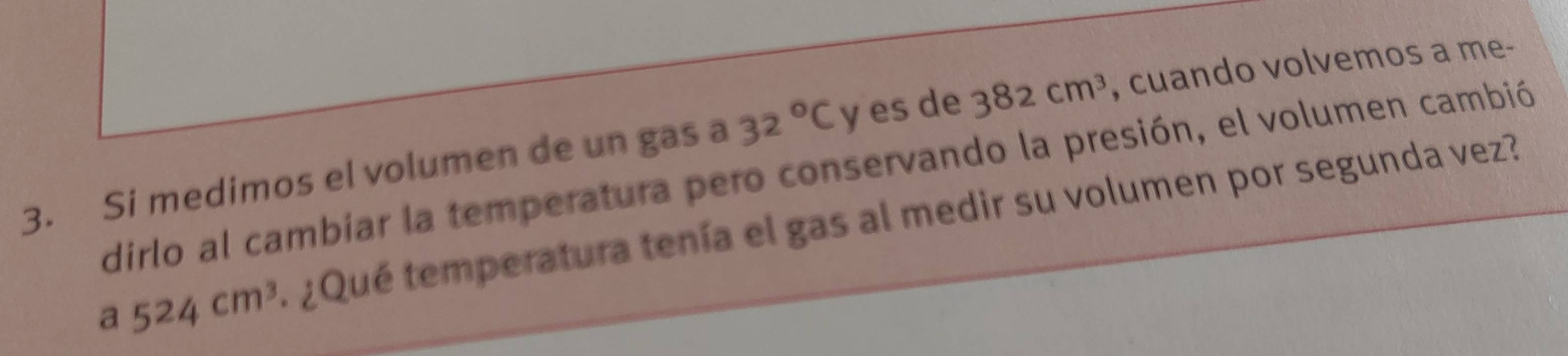 Si medimos el volumen de un gas a 32°C y es de 382cm^3 , cuando volvemos a me- 
dirlo al cambiar la temperatura pero conservando la presión, el volumen cambió
a524cm^3 ¿Qué temperatura tenía el gas al medir su volumen por segunda vez?