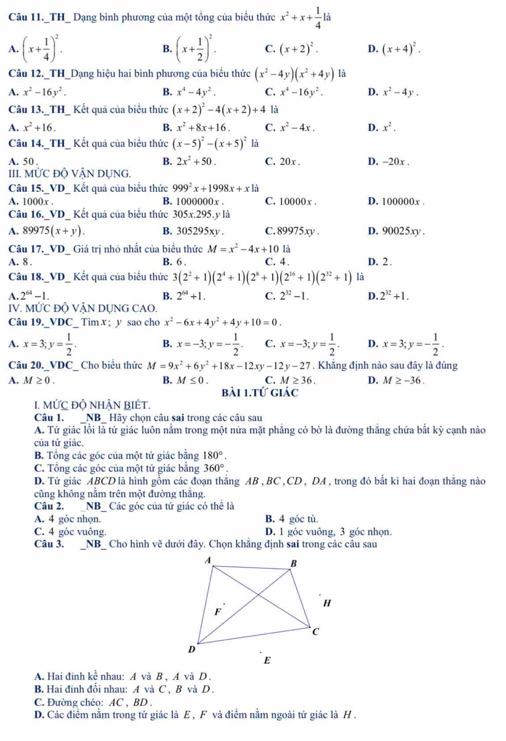 Câu 11._TH_ Dạng bình phương của một tổng của biểu thức x^2+x+ 1/4 la
A. (x+ 1/4 )^2. B. (x+ 1/2 )^2. C. (x+2)^2. D. (x+4)^2.
Câu 12._TH_Dạng hiệu hai bình phương của biểu thức (x^2-4y)(x^2+4y) là
A. x^2-16y^2. B. x^4-4y^2. C. x^4-16y^2. D. x^2-4y.
Câu 13._TH_ Kết quả của biểu thức (x+2)^2-4(x+2)+4 là
A. x^2+16. B. x^2+8x+16. C. x^2-4x. D. x^2.
Câu 14._TH_ Kết quả của biểu thức (x-5)^2-(x+5)^2 là
B. 2x^2+50.
A. 50 . C. 20x . D. -20x .
III. MỨC ĐỘ VẬN DỤNG.
Câu 15._VD_ Kết quả của biểu thức 999^2x+1998x+x là
A. 1000x . B. 1000000x . C. 10000x . D. 100000x .
Câu 16._VD_ Kết quả của biểu thức 305x.295. y là
A. 89975(x+y). B. 305295xy. C. 89975xy . D. 90025xy .
Câu 17._VD_ Giá trị nhỏ nhất của biểu thức M=x^2-4x+10 là
A. 8 . B. 6 . C. 4. D. 2.
Câu 18._VD_ Kết quả của biểu thức 3(2^2+1)(2^4+1)(2^8+1)(2^(16)+1)(2^(32)+1) là
A. 2^(64)-1 B. 2^(64)+1. C. 2^(32)-1. D. 2^(32)+1.
IV. N Mdot UC Độ VậN DỤNG CAO.
Câu 19._VDC_ Tìm x ; y sao cho x^2-6x+4y^2+4y+10=0.
A. x=3;y= 1/2 . x=-3;y=- 1/2 . C. x=-3;y= 1/2 . D. x=3;y=- 1/2 .
B.
Câu 20._VDC_ Cho biểu thức M=9x^2+6y^2+18x-12xy-12y-27. Khẳng định nào sau đây là đúng
A. M≥ 0. B. M≤ 0. C. M≥ 36. D. M≥ -36.
bài 1.tứ giác
I. MỨC Độ NHẬN BIÉT.
Câu 1. NB  Hãy chọn câu sai trong các câu sau
A. Tứ giác lồi là tứ giác luôn nằm trong một nửa mặt phẳng có bờ là đường thắng chứa bắt kỳ cạnh nào
của tứ giác.
B. Tổng các góc của một tứ giác bằng 180°.
C. Tổng các góc của một tứ giác bằng 360°.
D. Tứ giác ABCD là hình gồm các đoạn thắng AB , BC ,CD , DA , trong đó bất kì hai đoạn thắng nào
cũng không nằm trên một đường thắng.
Câu 2.  _NB_ Các góc của tứ giác có thể là
A. 4 góc nhọn. B. 4 góc tù.
C. 4 góc vuông. D. 1 góc vuông, 3 góc nhọn.
Câu 3. .  _NB_ Cho hình về dưới đây. Chọn khẳng định sai trong các câu sau
A. Hai đinh kề nhau: A và B , A và D .
B. Hai đinh đối nhau: A và C , B và D .
C. Đường chéo: AC , BD .
D. Các điểm nằm trong tứ giác là E , F và điểm nằm ngoài tứ giác là H .