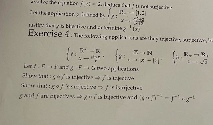 2-solve the equation f(x)=2 , deduce that f is not surjective 
Let the application g defined by beginarrayl g:^R_+to [1,2[ xto  (2x^2+2)/x^2+2 endarray.  
justify that g is bijective and determine g^(-1)(x)
Exercise 4 : The following applications are they injective, surjective, bi
beginarrayl f:^R^*to Rto  sin x/x 'endarray. ^circ   g:beginarrayr Zto N xto |x|-[x]'endarray ,beginarrayl R|to R_+ xto sqrt(x)endarray.
Let f:Eto F and g:Fto G two applications 
Show that : gcirc f is injective Rightarrow f is injective 
Show that : gcirc f is surjective 、 Rightarrow f is isurjective 
g and fare bijectives Rightarrow gcirc f is bijective and (gcirc f)^-1=f^(-1)circ g^(-1)