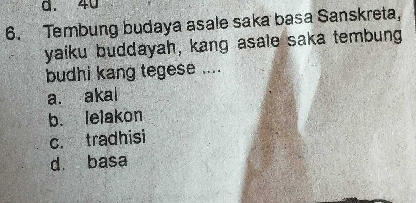 a. 40
6. Tembung budaya asale saka basa Sanskreta,
yaiku buddayah, kang asale saka tembung
budhi kang tegese ....
a. akal
b. lelakon
c. tradhisi
d. basa