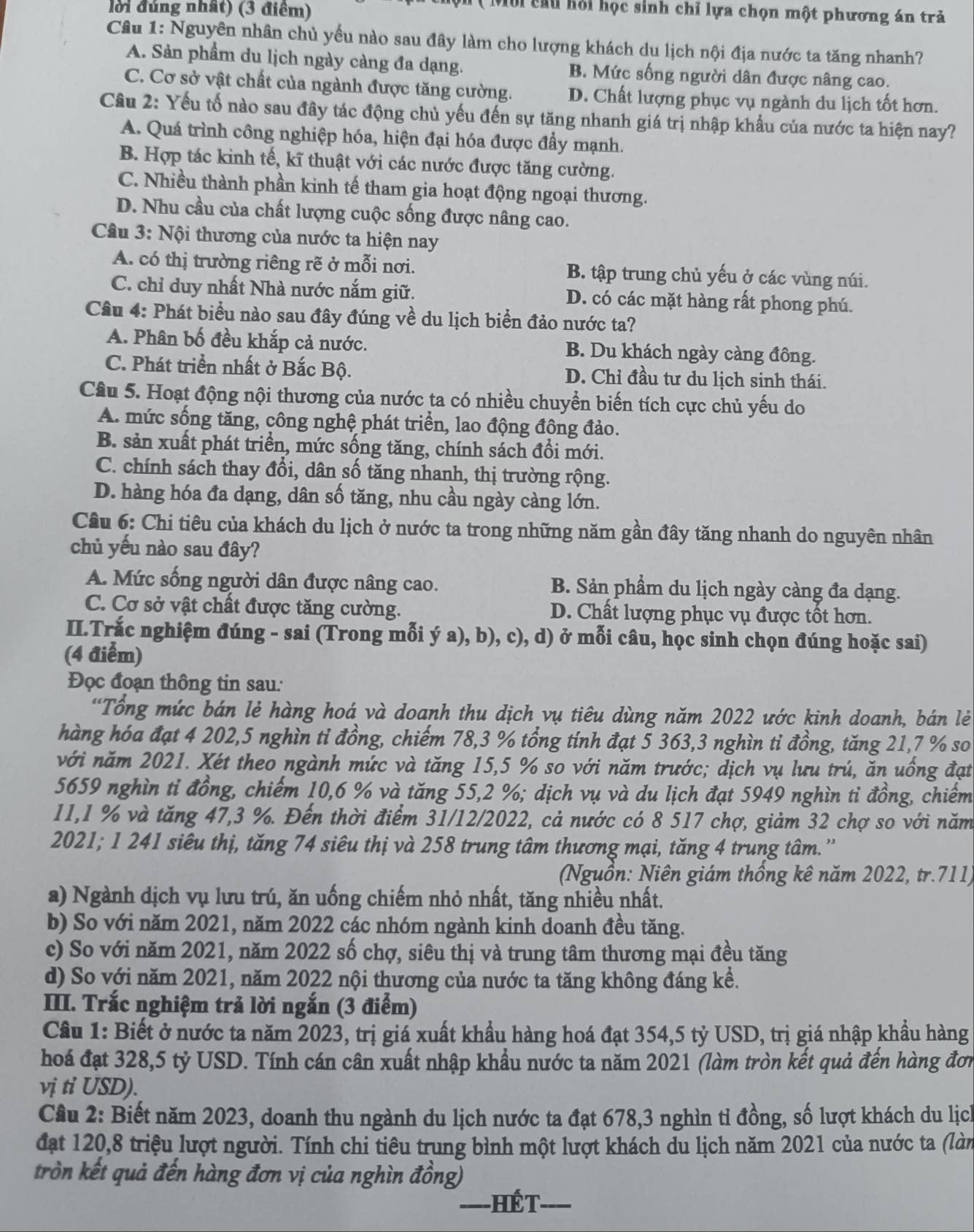lời đúng nhất) (3 điểm)
Môi cầu hỏi học sinh chỉ lựa chọn một phương án trả
Câu 1: Nguyên nhân chủ yếu nào sau đây làm cho lượng khách du lịch nội địa nước ta tăng nhanh?
A. Sản phẩm du lịch ngày càng đa dạng. B. Mức sống người dân được nâng cao.
C. Cơ sở vật chất của ngành được tăng cường. D. Chất lượng phục vụ ngành du lịch tốt hơn.
Câu 2: Yếu tố nào sau đây tác động chủ yếu đến sự tăng nhanh giá trị nhập khẩu của nước ta hiện nay?
A. Quá trình công nghiệp hóa, hiện đại hóa được đẩy mạnh.
B. Hợp tác kinh tế, kĩ thuật với các nước được tăng cường.
C. Nhiều thành phần kinh tế tham gia hoạt động ngoại thương.
D. Nhu cầu của chất lượng cuộc sống được nâng cao.
Câu 3: Nội thương của nước ta hiện nay
A. có thị trường riêng rẽ ở mỗi nơi. B. tập trung chủ yếu ở các vùng núi.
C. chỉ duy nhất Nhà nước nắm giữ. D. có các mặt hàng rất phong phú.
Câu 4: Phát biểu nào sau đây đúng về du lịch biển đảo nước ta?
A. Phân bố đều khắp cả nước. B. Du khách ngày càng đông.
C. Phát triển nhất ở Bắc Bộ. D. Chỉ đầu tư du lịch sinh thái.
Câu 5. Hoạt động nội thương của nước ta có nhiều chuyển biến tích cực chủ yếu do
A. mức sống tăng, công nghệ phát triển, lao động đông đảo.
B. sản xuất phát triển, mức sống tăng, chính sách đồi mới.
C. chính sách thay đổi, dân số tăng nhanh, thị trường rộng.
D. hàng hóa đa dạng, dân số tăng, nhu cầu ngày càng lớn.
Câu 6: Chi tiêu của khách du lịch ở nước ta trong những năm gần đây tăng nhanh do nguyên nhân
chủ yếu nào sau đây?
A. Mức sống người dân được nâng cao. B. Sản phẩm du lịch ngày càng đa dạng.
C. Cơ sở vật chất được tăng cường. D. Chất lượng phục vụ được tốt hơn.
II.Trắc nghiệm đúng - sai (Trong mỗi ý a), b), c), d) ở mỗi câu, học sinh chọn đúng hoặc sai)
(4 điểm)
Đọc đoạn thông tin sau:
'Tổng mức bán lẻ hàng hoá và doanh thu dịch vụ tiêu dùng năm 2022 ước kinh doanh, bán lẻ
hàng hóa đạt 4 202,5 nghìn tỉ đồng, chiếm 78,3 % tổng tính đạt 5 363,3 nghìn tỉ đồng, tăng 21,7 % so
với năm 2021. Xét theo ngành mức và tăng 15,5 % so với năm trước; dịch vụ lưu trú, ăn uống đạt
5659 nghìn tỉ đồng, chiếm 10,6 % và tăng 55,2 %; dịch vụ và du lịch đạt 5949 nghìn tỉ đồng, chiếm
11,1 % và tăng 47,3 %. Đến thời điểm 31/12/2022, cả nước có 8 517 chợ, giảm 32 chợ so với năm
2021; 1 241 siêu thị, tăng 74 siêu thị và 258 trung tâm thương mại, tăng 4 trung tâm.''
(Nguồn: Niên giám thống kê năm 2022, tr.711)
a) Ngành dịch vụ lưu trú, ăn uống chiếm nhỏ nhất, tăng nhiều nhất.
b) So với năm 2021, năm 2022 các nhóm ngành kinh doanh đều tăng.
c) So với năm 2021, năm 2022 số chợ, siêu thị và trung tâm thương mại đều tăng
d) So với năm 2021, năm 2022 nội thương của nước ta tăng không đáng kể.
III. Trắc nghiệm trả lời ngắn (3 điểm)
Cầu 1: Biết ở nước ta năm 2023, trị giá xuất khẩu hàng hoá đạt 354,5 tỷ USD, trị giá nhập khẩu hàng
hoá đạt 328,5 tỷ USD. Tính cán cân xuất nhập khẩu nước ta năm 2021 (làm tròn kết quả đến hàng đơn
vị tỉ USD).
Cầu 2: Biết năm 2023, doanh thu ngành du lịch nước ta đạt 678,3 nghìn tỉ đồng, số lượt khách du lịch
đạt 120,8 triệu lượt người. Tính chi tiêu trung bình một lượt khách du lịch năm 2021 của nước ta (làn
tròn kết quả đến hàng đơn vị của nghìn đồng)
_====HếT_